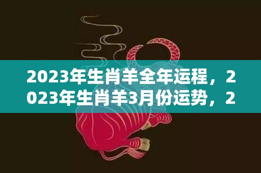 2023年生肖羊全年运程，2023年生肖羊3月份运势，2023年属羊3月份运势详解