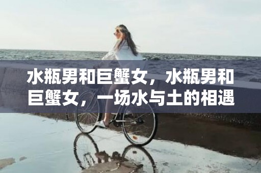 水瓶男和巨蟹女，水瓶男和巨蟹女，一场水与土的相遇！