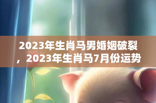 2023年生肖马男婚姻破裂，2023年生肖马7月份运势，2023年属马7月份运势详解