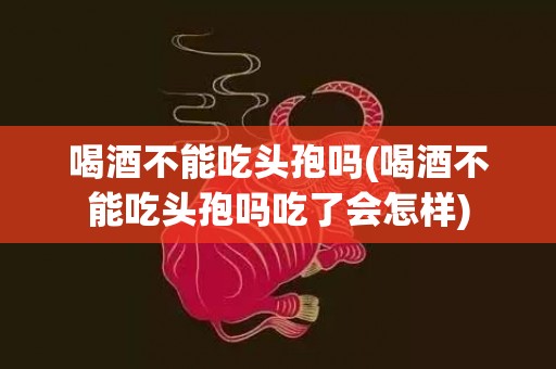 喝酒不能吃头孢吗(喝酒不能吃头孢吗吃了会怎样)