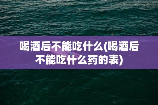 喝酒后不能吃什么(喝酒后不能吃什么药的表)