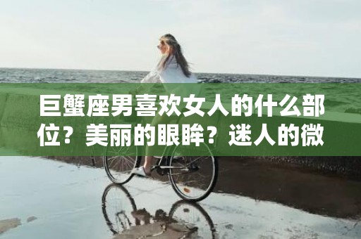 巨蟹座男喜欢女人的什么部位？美丽的眼眸？迷人的微笑？还是动人的身姿？