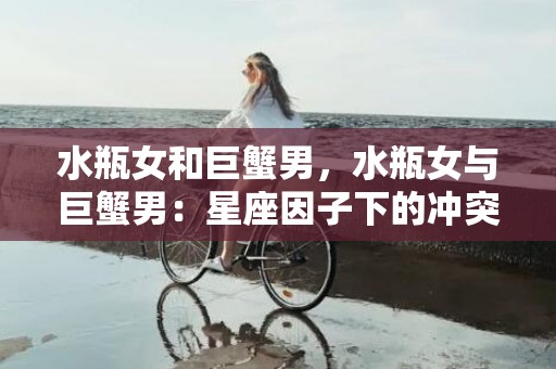 水瓶女和巨蟹男，水瓶女与巨蟹男：星座因子下的冲突与吸引力？