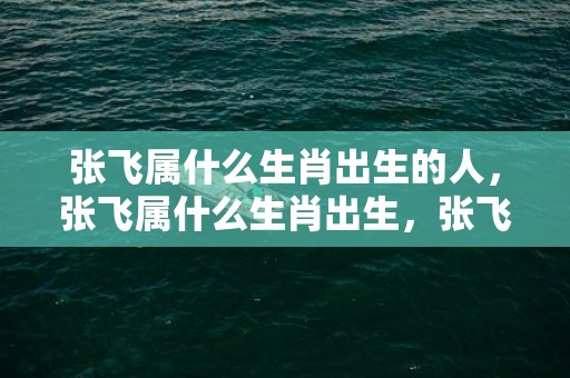 张飞属什么生肖出生的人，张飞属什么生肖出生，张飞属马