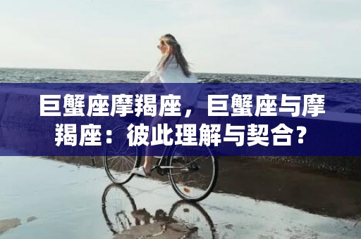 巨蟹座摩羯座，巨蟹座与摩羯座：彼此理解与契合？