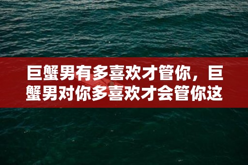 巨蟹男有多喜欢才管你，巨蟹男对你多喜欢才会管你这个？