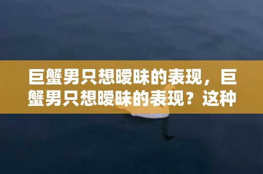 巨蟹男只想暧昧的表现，巨蟹男只想暧昧的表现？这种行为对于感情发展有什么影响呢？