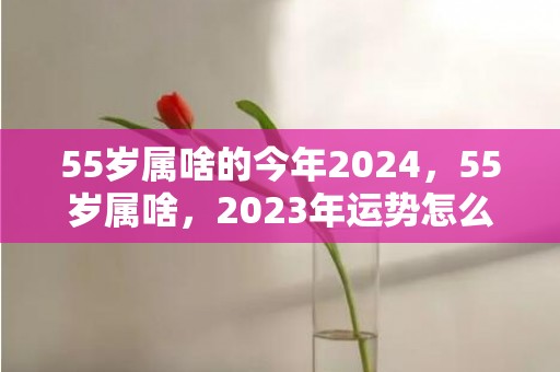 55岁属啥的今年2024，55岁属啥，2023年运势怎么样