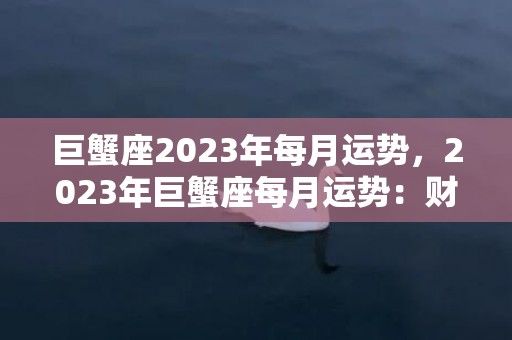 巨蟹座2023年每月运势，2023年巨蟹座每月运势：财运亨通、爱情如意、事业有成的秘密在哪里？