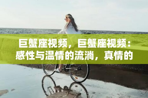 巨蟹座视频，巨蟹座视频：感性与温情的流淌，真情的传递！