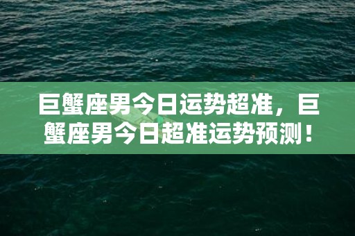 巨蟹座男今日运势超准，巨蟹座男今日超准运势预测！到底是好还是坏？