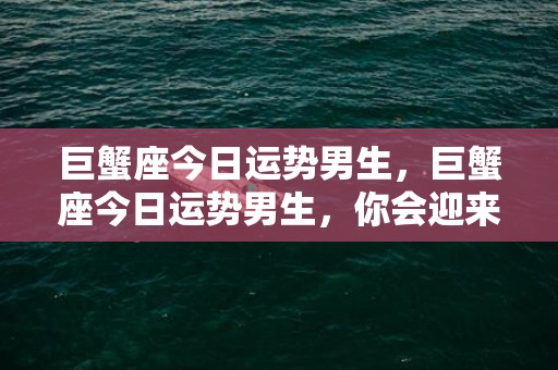 巨蟹座今日运势男生，巨蟹座今日运势男生，你会迎来回报丰硕的一天吗？