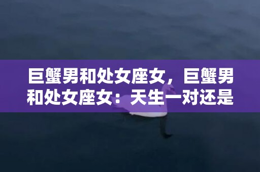 巨蟹男和处女座女，巨蟹男和处女座女：天生一对还是水火难容？