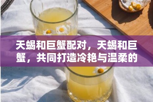 天蝎和巨蟹配对，天蝎和巨蟹，共同打造冷艳与温柔的夫妻组合？