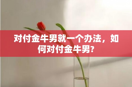 对付金牛男就一个办法，如何对付金牛男?