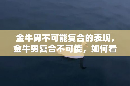 金牛男不可能复合的表现，金牛男复合不可能，如何看出其表现?