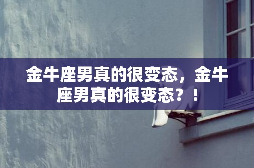 金牛座男真的很变态，金牛座男真的很变态？！