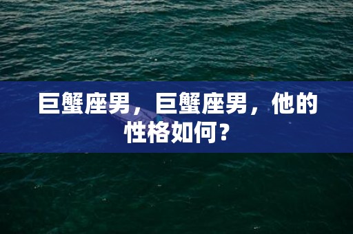 巨蟹座男，巨蟹座男，他的性格如何？