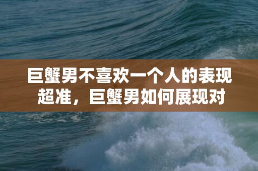 巨蟹男不喜欢一个人的表现 超准，巨蟹男如何展现对一个人不喜欢的迹象？