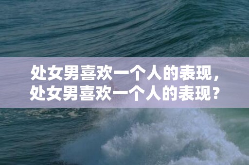 处女男喜欢一个人的表现，处女男喜欢一个人的表现？这个征兆可以留意！