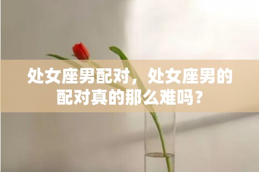 处女座男配对，处女座男的配对真的那么难吗？