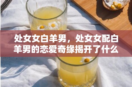 处女女白羊男，处女女配白羊男的恋爱奇缘揭开了什么秘密？