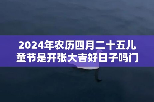 2024年农历四月二十五儿童节是开张大吉好日子吗门店开业吉时早知道