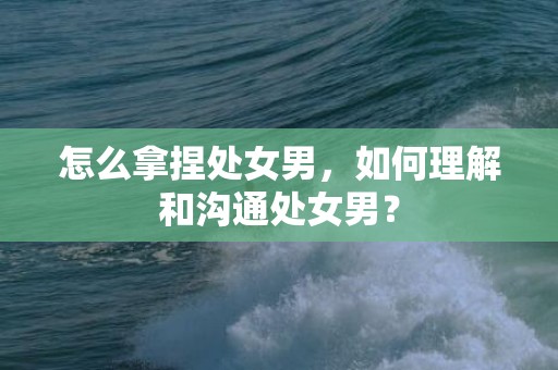 怎么拿捏处女男，如何理解和沟通处女男？