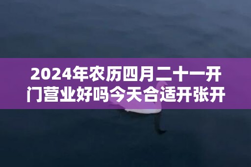 2024年农历四月二十一开门营业好吗今天合适开张开业吗