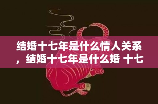 结婚十七年是什么情人关系，结婚十七年是什么婚 十七年纪念日叫什么 夫妻十七年纪念日祝福