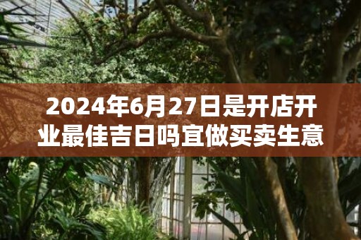 2024年6月27日是开店开业最佳吉日吗宜做买卖生意吗