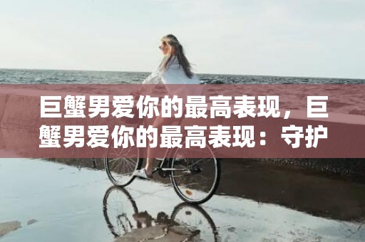 巨蟹男爱你的最高表现，巨蟹男爱你的最高表现：守护一生的爱？