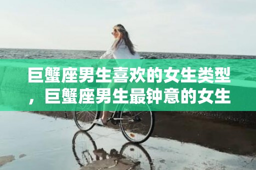 巨蟹座男生喜欢的女生类型，巨蟹座男生最钟意的女生类型如何抓住他们的心灵？