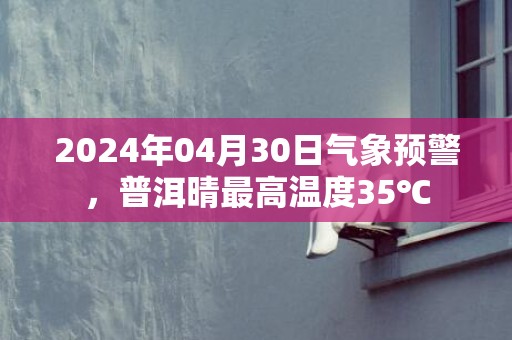 2024年04月30日气象预警，普洱晴最高温度35℃