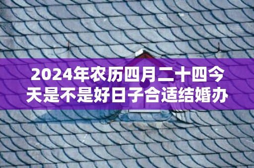 2024年农历四月二十四今天是不是好日子合适结婚办喜事吗