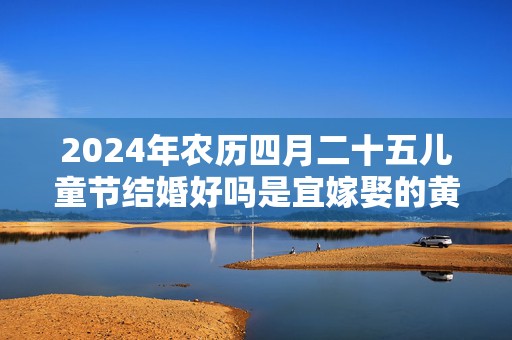 2024年农历四月二十五儿童节结婚好吗是宜嫁娶的黄道吉日吗