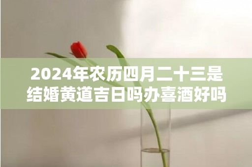 2024年农历四月二十三是结婚黄道吉日吗办喜酒好吗