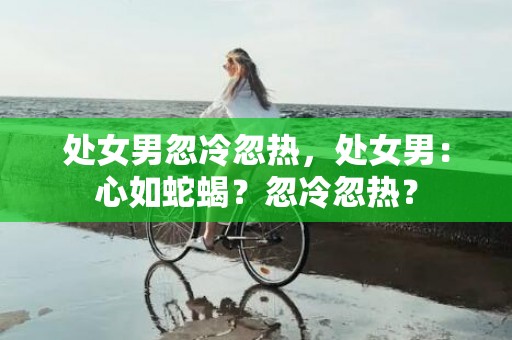 处女男忽冷忽热，处女男：心如蛇蝎？忽冷忽热？