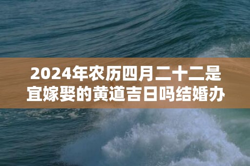 2024年农历四月二十二是宜嫁娶的黄道吉日吗结婚办酒是不是吉日