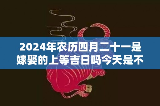 2024年农历四月二十一是嫁娶的上等吉日吗今天是不是好日子