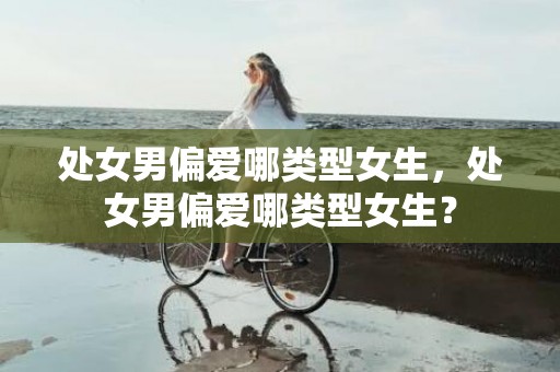 处女男偏爱哪类型女生，处女男偏爱哪类型女生？