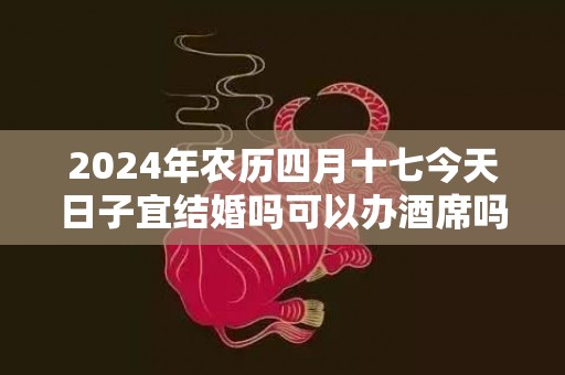 2024年农历四月十七今天日子宜结婚吗可以办酒席吗