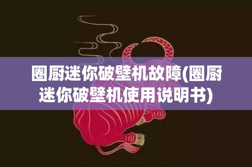 圈厨迷你破壁机故障(圈厨迷你破壁机使用说明书)