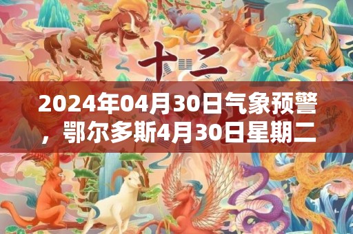 2024年04月30日气象预警，鄂尔多斯4月30日星期二晴最高温度18℃