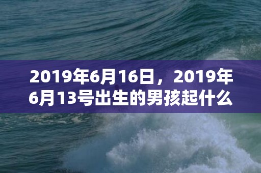 2019年6月16日，2019年6月13号出生的男孩起什么名字比较好，五行属什么