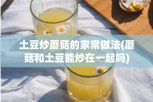 土豆炒蘑菇的家常做法(蘑菇和土豆能炒在一起吗)