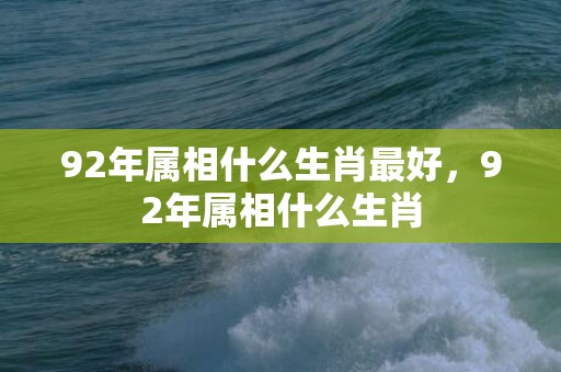 92年属相什么生肖最好，92年属相什么生肖