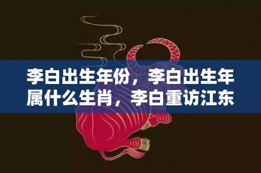 李白出生年份，李白出生年属什么生肖，李白重访江东