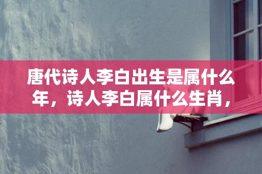 唐代诗人李白出生是属什么年，诗人李白属什么生肖，李白和杜甫相识