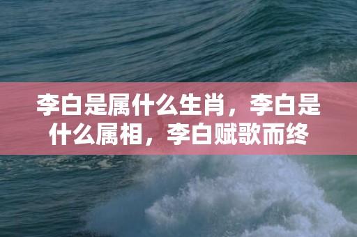 李白是属什么生肖，李白是什么属相，李白赋歌而终